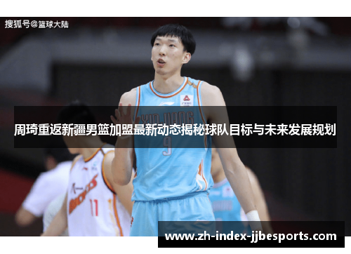 周琦重返新疆男篮加盟最新动态揭秘球队目标与未来发展规划