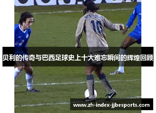 贝利的传奇与巴西足球史上十大难忘瞬间的辉煌回顾