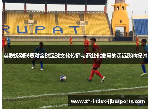 英联级别联赛对全球足球文化传播与商业化发展的深远影响探讨 英联级别联赛对全球足球文化传播与商业化发展的深远影响探讨