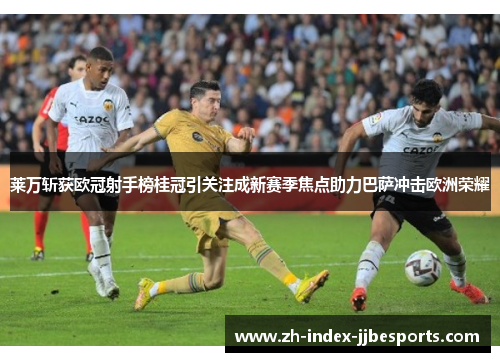 莱万斩获欧冠射手榜桂冠引关注成新赛季焦点助力巴萨冲击欧洲荣耀