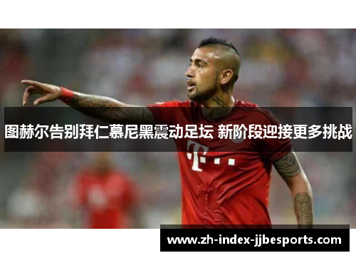 图赫尔告别拜仁慕尼黑震动足坛 新阶段迎接更多挑战 图赫尔告别拜仁慕尼黑震动足坛 新阶段迎接更多挑战