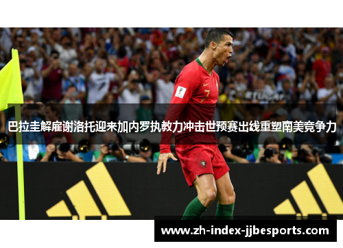 巴拉圭解雇谢洛托迎来加内罗执教力冲击世预赛出线重塑南美竞争力