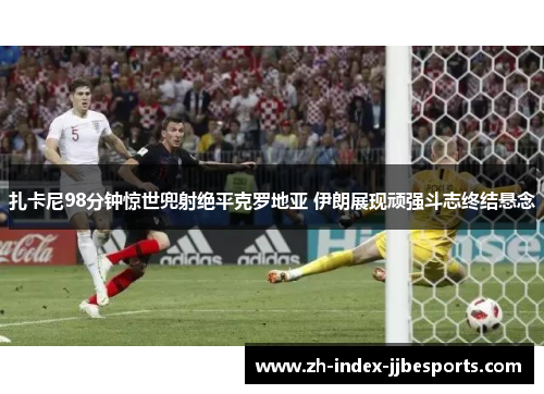 扎卡尼98分钟惊世兜射绝平克罗地亚 伊朗展现顽强斗志终结悬念 扎卡尼98分钟惊世兜射绝平克罗地亚 伊朗展现顽强斗志终结悬念