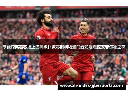 亨德森英超客场上演神级扑救零封利物浦门线如墙震惊安菲尔德之夜